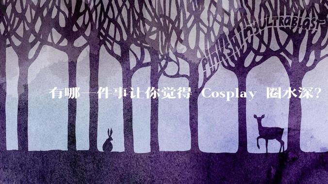有哪一件事让你觉得 Cosplay 圈水深？