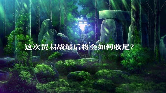 这次贸易战最后将会如何收尾？