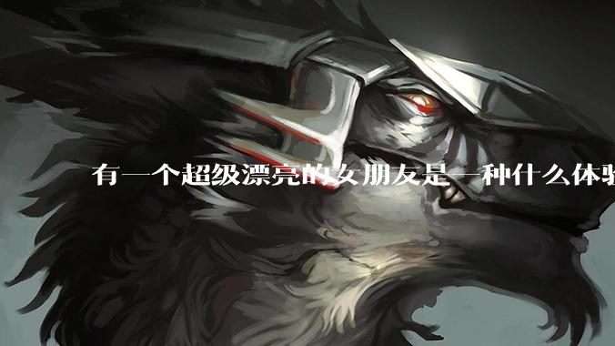 有一个超级漂亮的女朋友是一种什么体验？