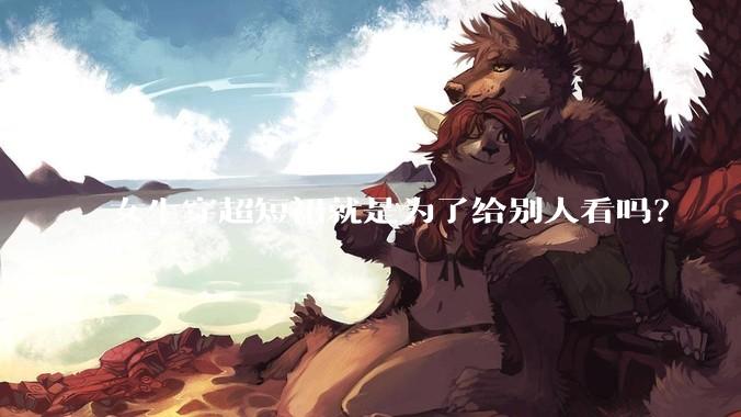 女生穿超短裙就是为了给别人看吗？