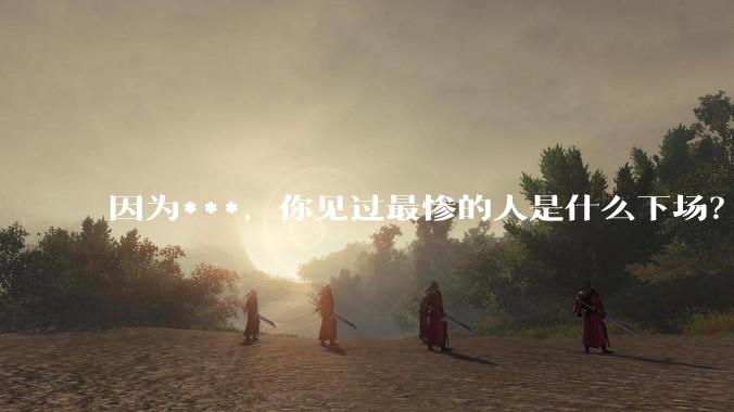 因为***，你见过最惨的人是什么下场？