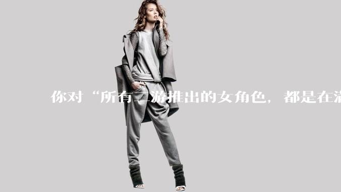 你对“所有二游推出的女角色，都是在满足男玩家的性幻想！”这句话怎么看？