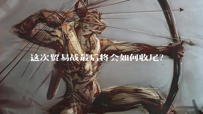 这次贸易战最后将会如何收尾？
